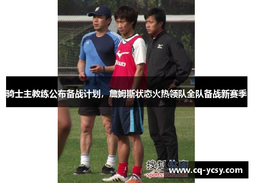 骑士主教练公布备战计划，詹姆斯状态火热领队全队备战新赛季